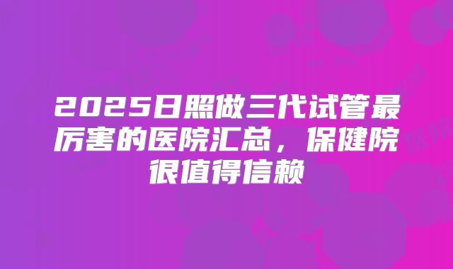 2025日照做三代试管最厉害的医院汇总，保健院很值得信赖