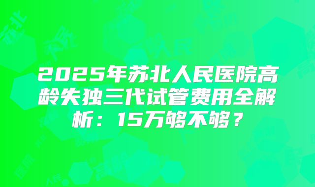 2025年苏北人民医院高龄失独三代试管费用全解析：15万够不够？