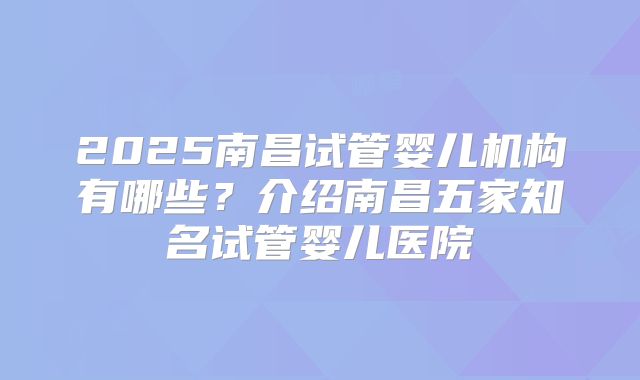 2025南昌试管婴儿机构有哪些?介绍南昌五家知名试管婴儿医院
