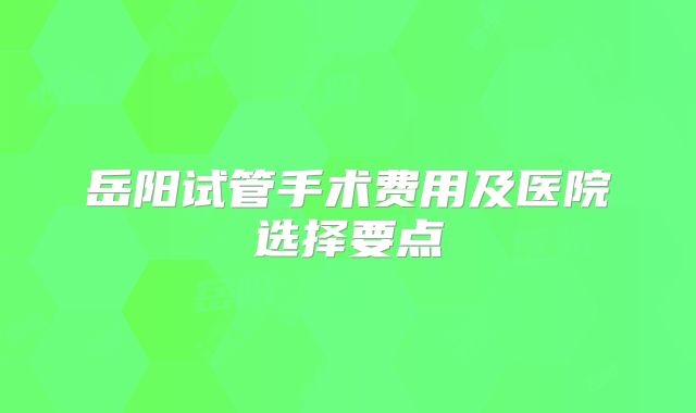 岳阳试管手术费用及医院选择要点