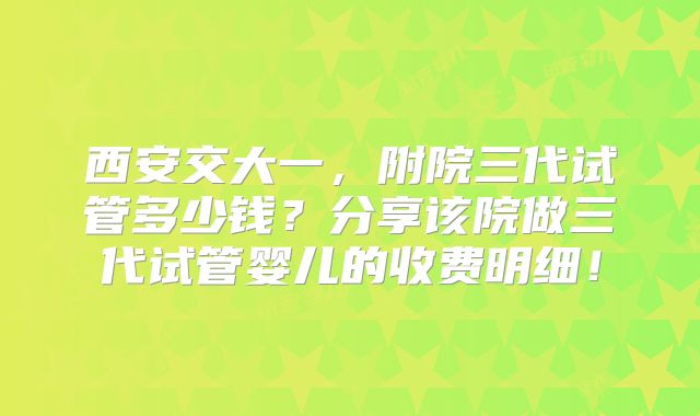 西安交大一，附院三代试管多少钱？分享该院做三代试管婴儿的收费明细！
