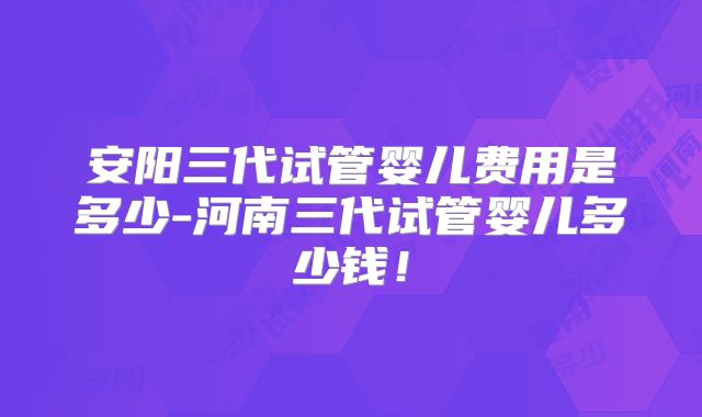安阳三代试管婴儿费用是多少-河南三代试管婴儿多少钱!