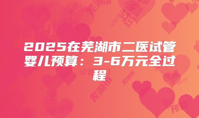 2025在芜湖市二医试管婴儿预算：3-6万元全过程