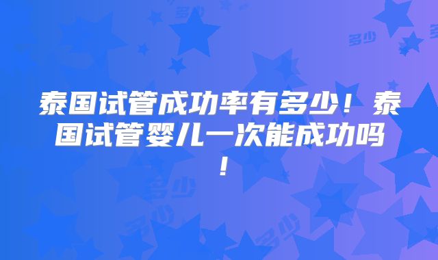 泰国试管成功率有多少！泰国试管婴儿一次能成功吗！