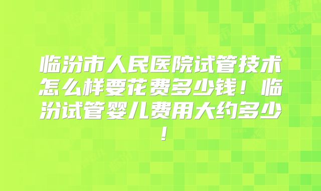 临汾市人民医院试管技术怎么样要花费多少钱！临汾试管婴儿费用大约多少！