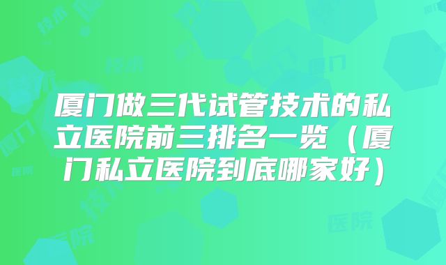 厦门做三代试管技术的私立医院前三排名一览（厦门私立医院到底哪家好）