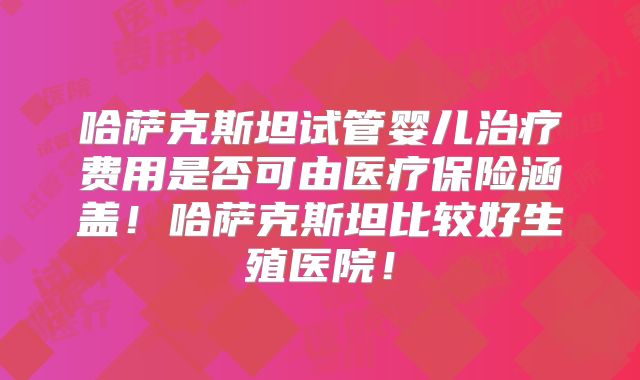 哈萨克斯坦试管婴儿治疗费用是否可由医疗保险涵盖！哈萨克斯坦比较好生殖医院！