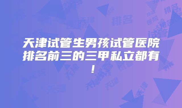 天津试管生男孩试管医院排名前三的三甲私立都有！