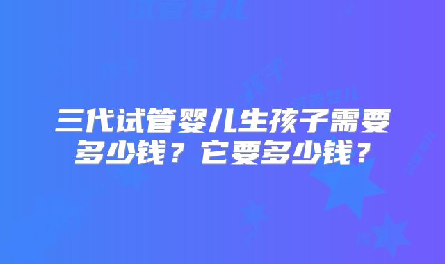 三代试管婴儿生孩子需要多少钱？它要多少钱？