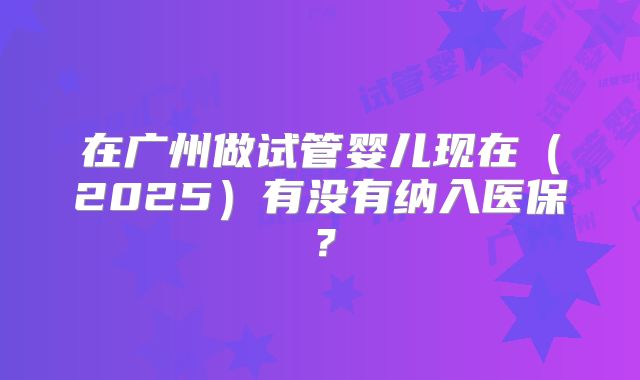 在广州做试管婴儿现在(2025)有没有纳入医保?