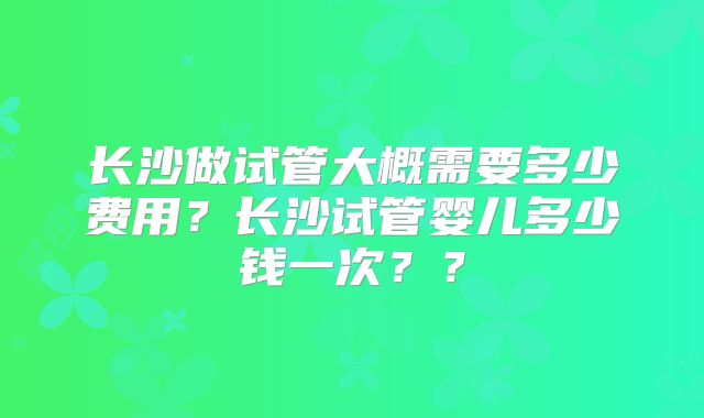 长沙做试管大概需要多少费用？长沙试管婴儿多少钱一次？？