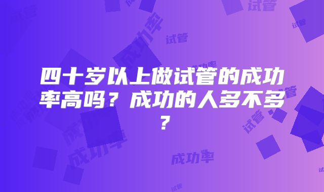四十岁以上做试管的成功率高吗?成功的人多不多?
