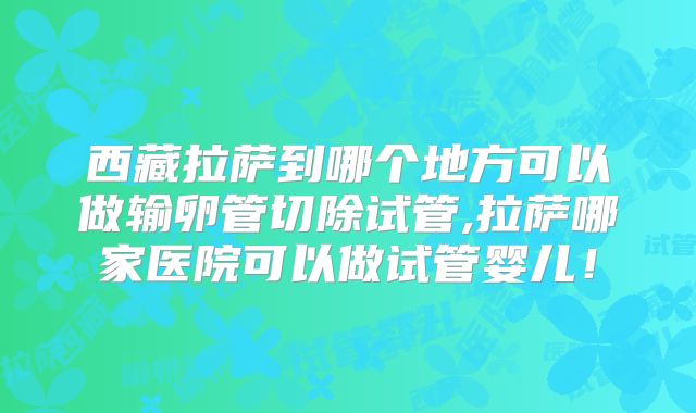 西藏拉萨到哪个地方可以做输卵管切除试管,拉萨哪家医院可以做试管婴儿！