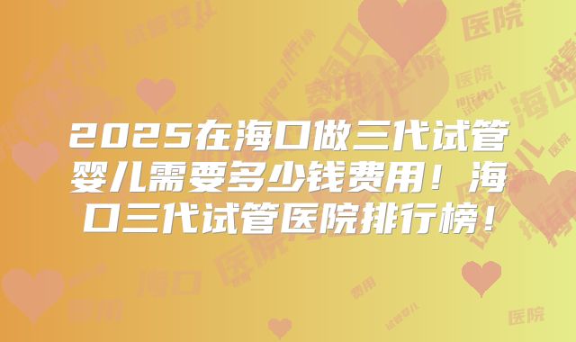 2025在海口做三代试管婴儿需要多少钱费用!海口三代试管医院排行榜!