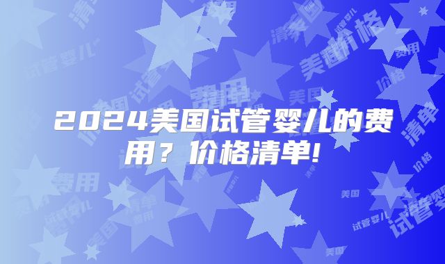2024美国试管婴儿的费用？价格清单!