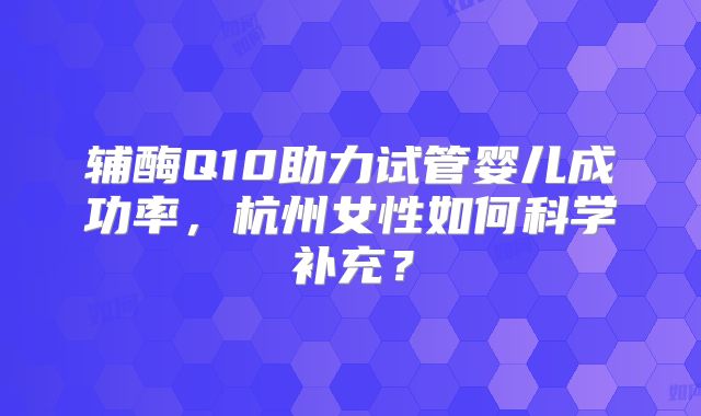 辅酶Q10助力试管婴儿成功率，杭州女性如何科学补充？
