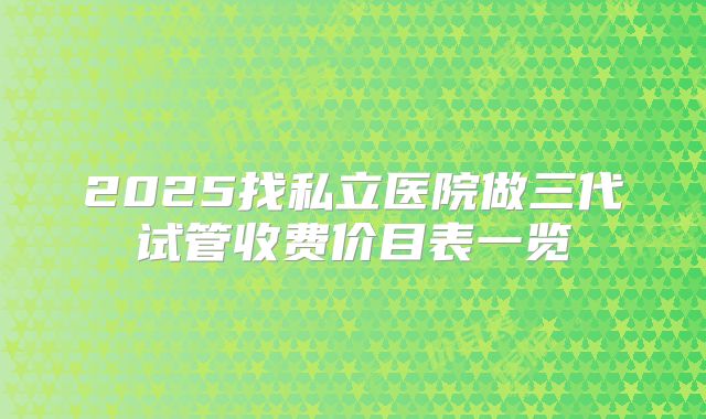 2025找私立医院做三代试管收费价目表一览