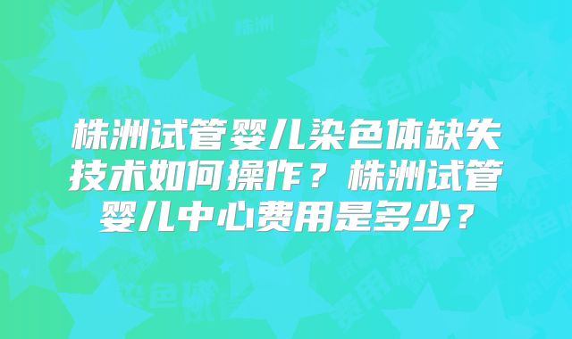 株洲试管婴儿染色体缺失技术如何操作？株洲试管婴儿中心费用是多少？