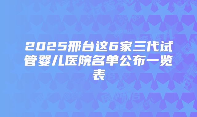 2025邢台这6家三代试管婴儿医院名单公布一览表