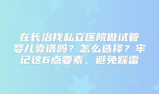 在长治找私立医院做试管婴儿靠谱吗？怎么选择？牢记这6点要素，避免踩雷