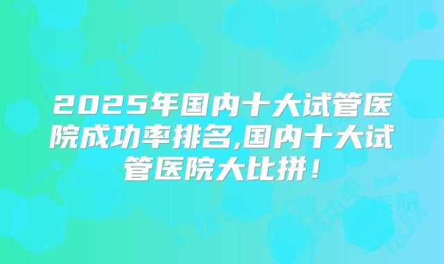 2025年国内十大试管医院成功率排名,国内十大试管医院大比拼！