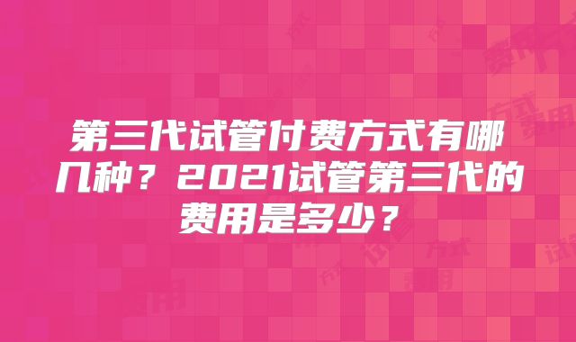 第三代试管付费方式有哪几种?2021试管第三代的费用是多少?