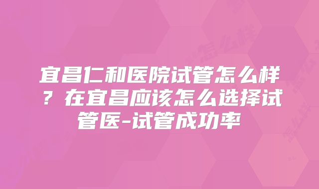 宜昌仁和医院试管怎么样？在宜昌应该怎么选择试管医-试管成功率