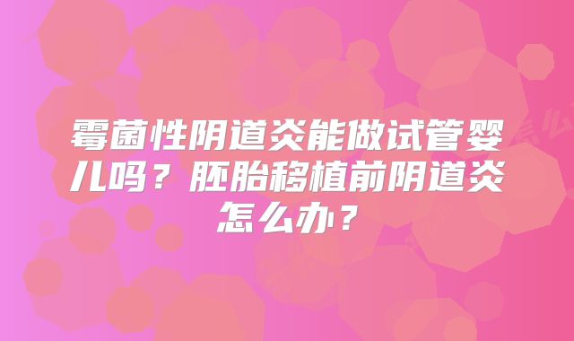 霉菌性阴道炎能做试管婴儿吗？胚胎移植前阴道炎怎么办？