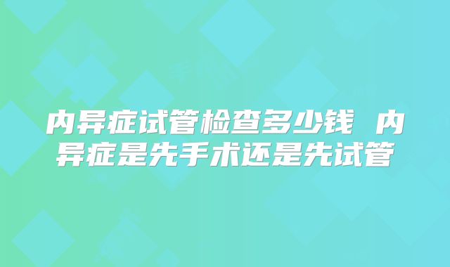 内异症试管检查多少钱 内异症是先手术还是先试管
