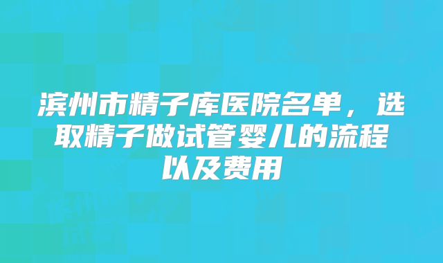 滨州市精子库医院名单，选取精子做试管婴儿的流程以及费用