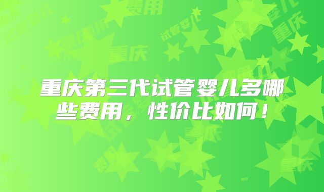 重庆第三代试管婴儿多哪些费用，性价比如何！
