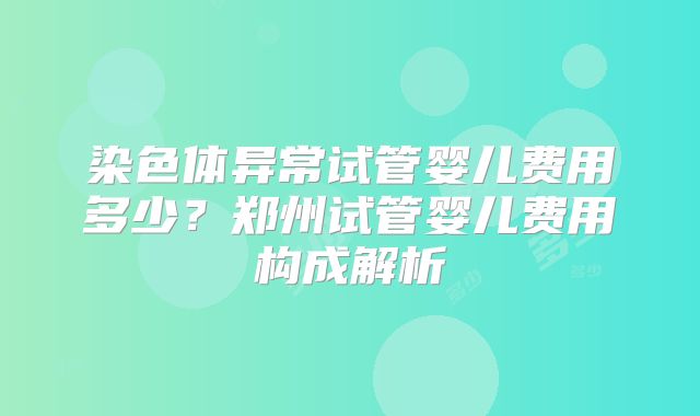 染色体异常试管婴儿费用多少？郑州试管婴儿费用构成解析