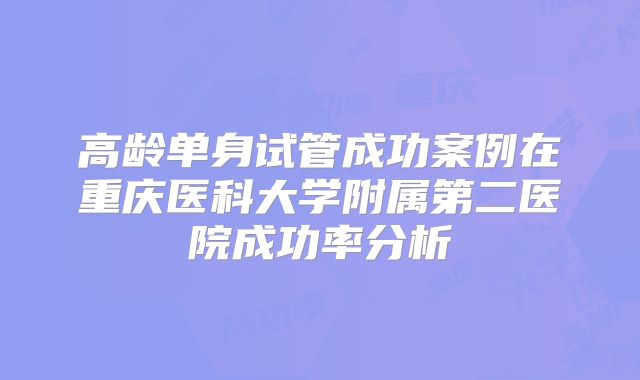 高龄单身试管成功案例在重庆医科大学附属第二医院成功率分析