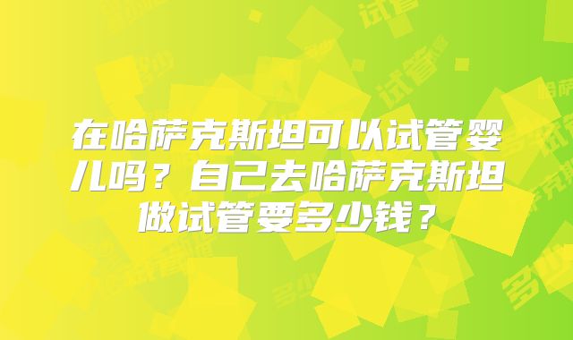 在哈萨克斯坦可以试管婴儿吗？自己去哈萨克斯坦做试管要多少钱？