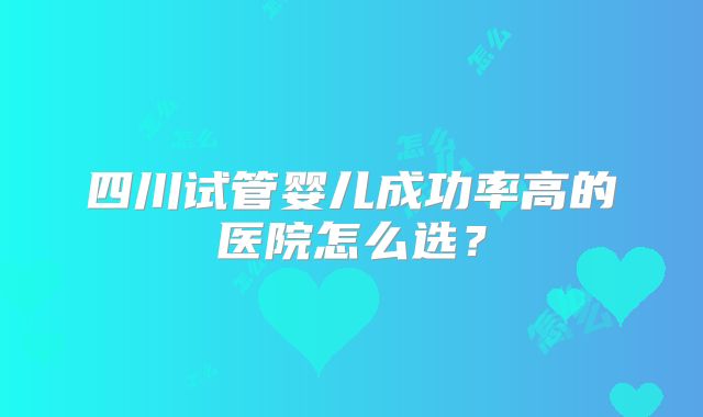 四川试管婴儿成功率高的医院怎么选?