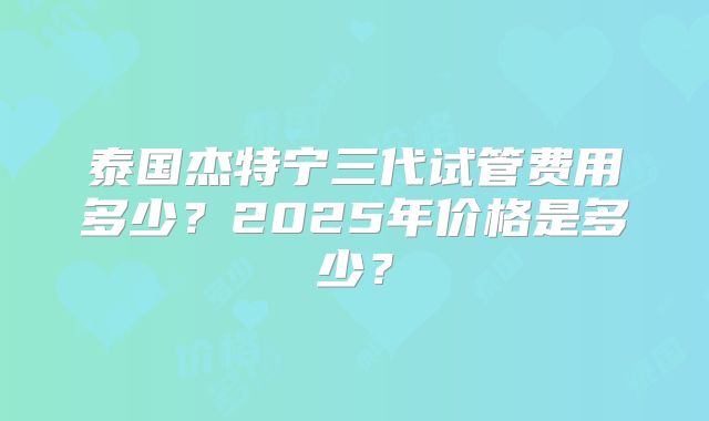 泰国杰特宁三代试管费用多少？2025年价格是多少？
