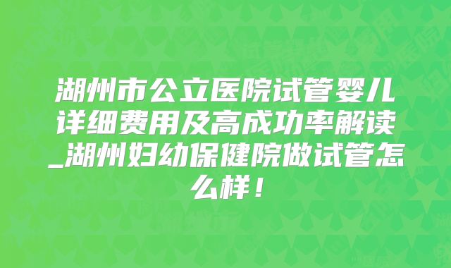 湖州市公立医院试管婴儿详细费用及高成功率解读_湖州妇幼保健院做试管怎么样！