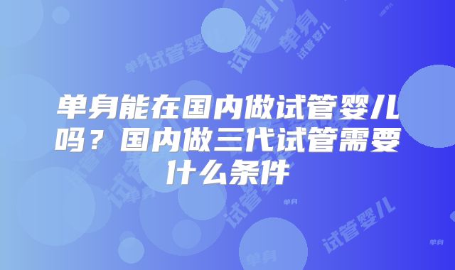 单身能在国内做试管婴儿吗?国内做三代试管需要什么条件