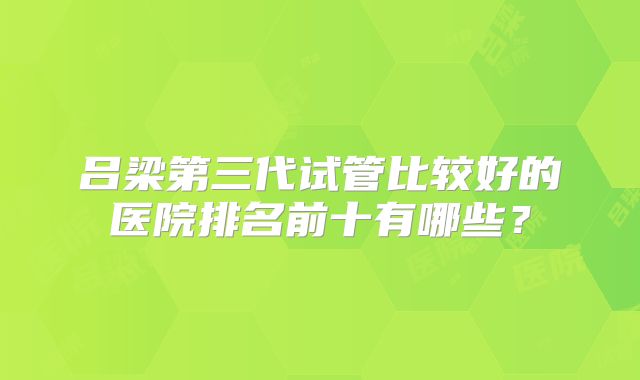 吕梁第三代试管比较好的医院排名前十有哪些?