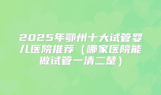 2025年鄂州十大试管婴儿医院推荐（哪家医院能做试管一清二楚）