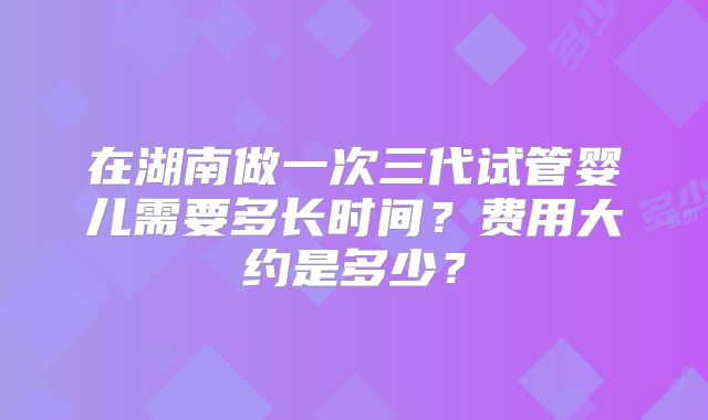 在湖南做一次三代试管婴儿需要多长时间？费用大约是多少？