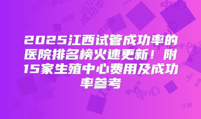 2025江西试管成功率的医院排名榜火速更新!附15家生殖中心费用及成功率参考