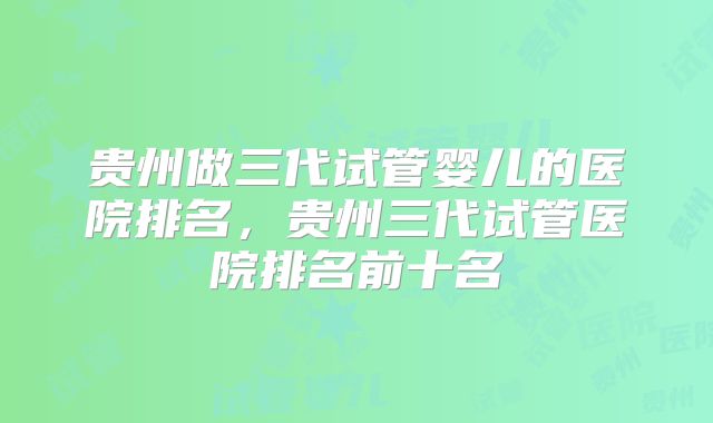 贵州做三代试管婴儿的医院排名，贵州三代试管医院排名前十名