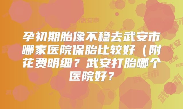 孕初期胎像不稳去武安市哪家医院保胎比较好(附花费明细?武安打胎哪个医院好?