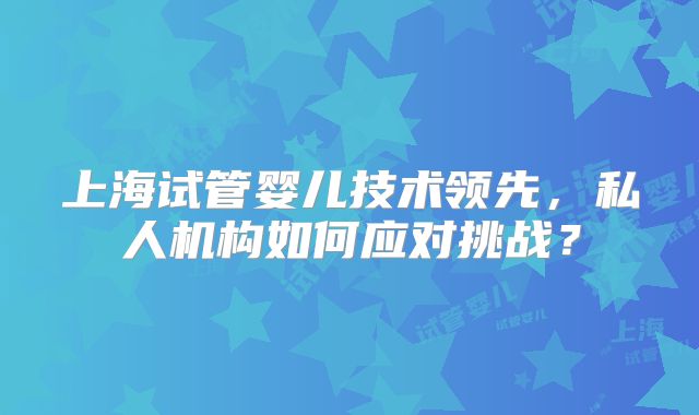 上海试管婴儿技术领先，私人机构如何应对挑战？