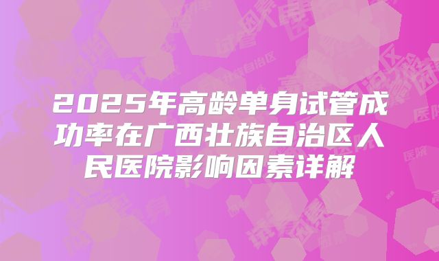 2025年高龄单身试管成功率在广西壮族自治区人民医院影响因素详解