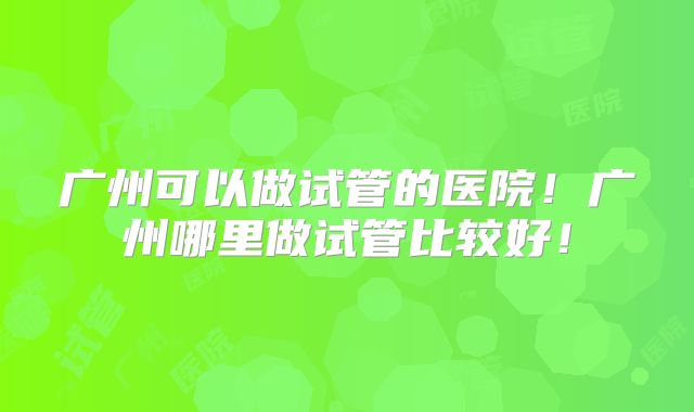 广州可以做试管的医院!广州哪里做试管比较好!