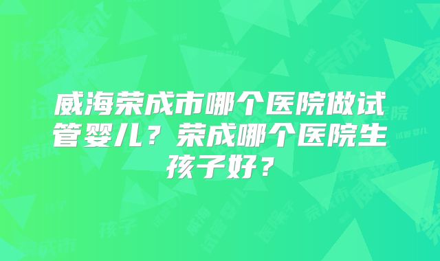 威海荣成市哪个医院做试管婴儿？荣成哪个医院生孩子好？
