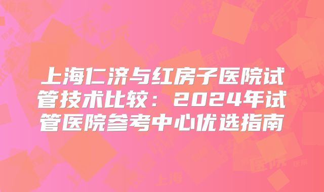 上海仁济与红房子医院试管技术比较:2024年试管医院参考中心优选指南