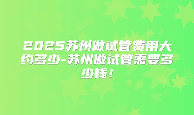 2025苏州做试管费用大约多少-苏州做试管需要多少钱！